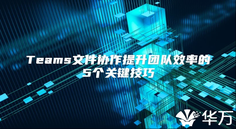 Teams文件協(xié)作提升團(tuán)隊(duì)效率的5個關(guān)鍵技巧