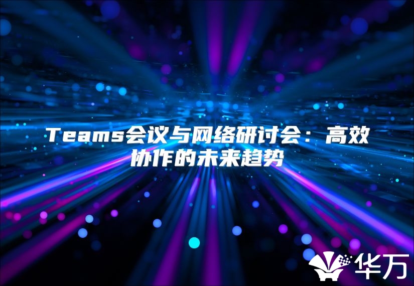 Teams會(huì)議與網(wǎng)絡(luò)研討會(huì)：高效協(xié)作的未來(lái)趨勢(shì)