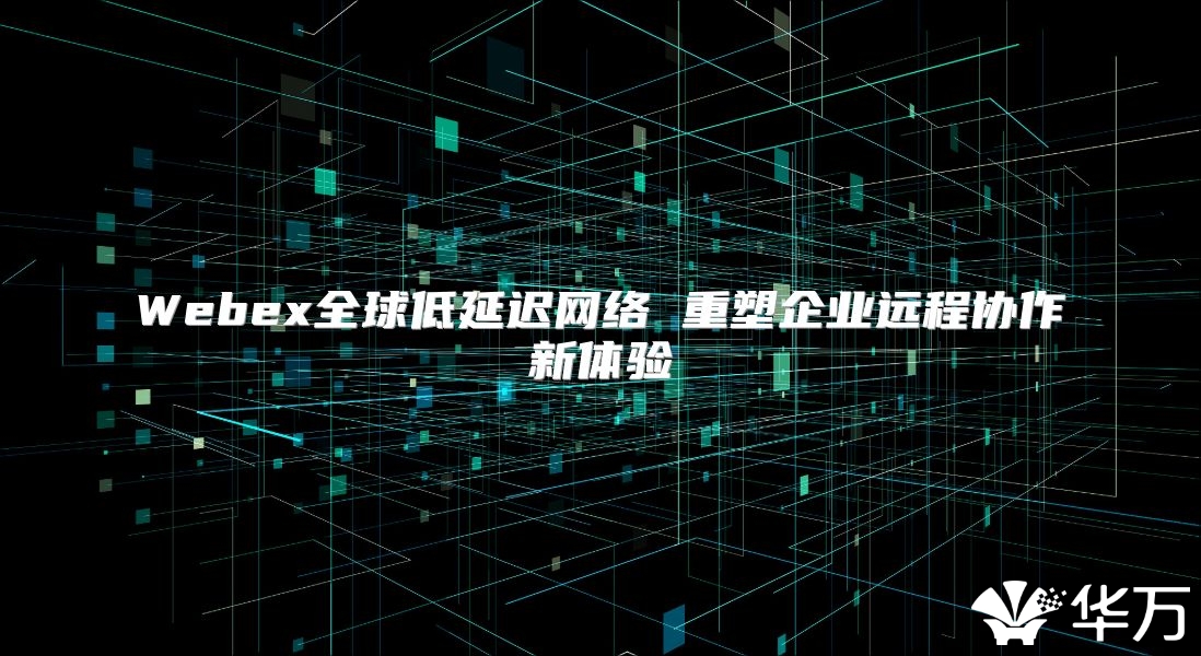 Webex全球低延遲網(wǎng)絡(luò) 重塑企業(yè)遠程協(xié)作新體驗