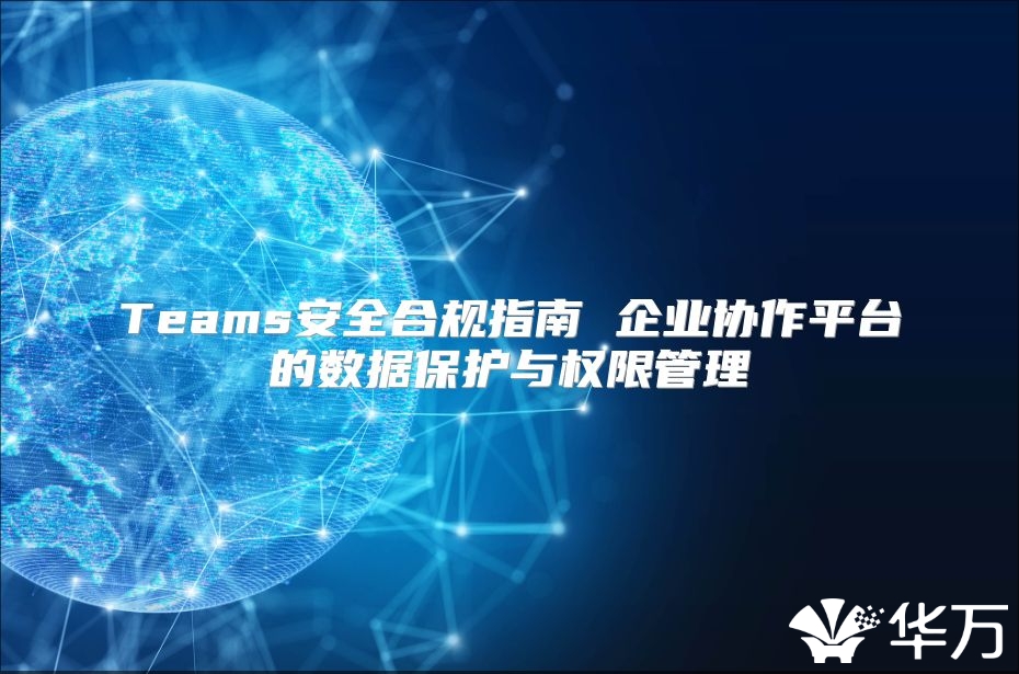 Teams安全合規指南 企業協作平臺的數據保護與權限管理
