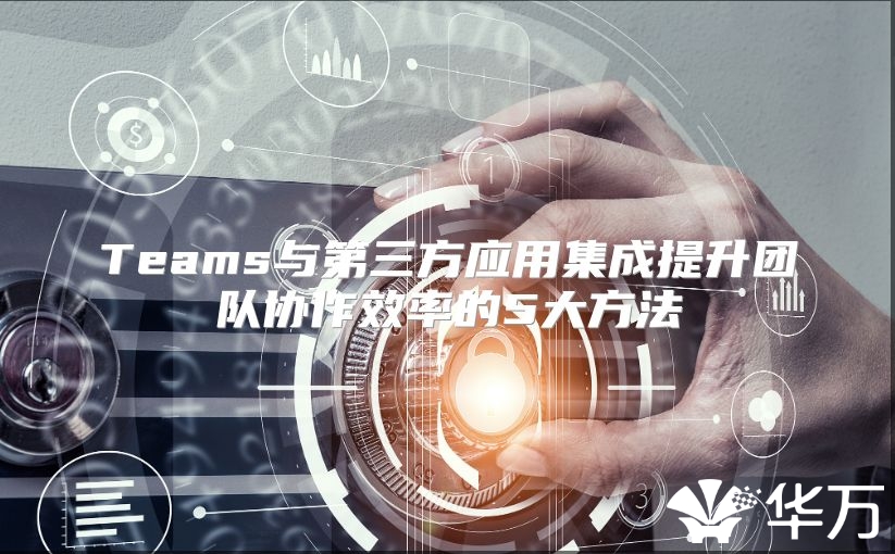 Teams與第三方應(yīng)用集成提升團隊協(xié)作效率的5大方法