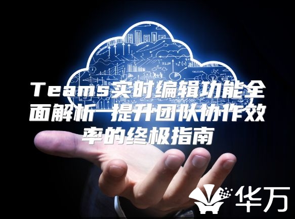 Teams實時編輯功能全面解析 提升團隊協(xié)作效率的終極指南