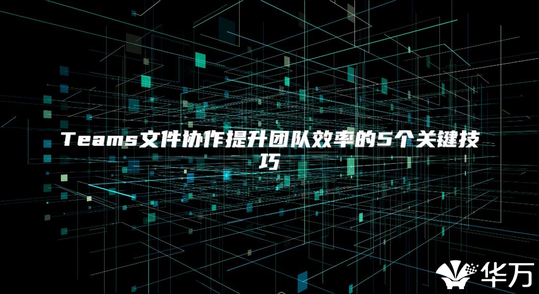 Teams文件協(xié)作提升團(tuán)隊(duì)效率的5個(gè)關(guān)鍵技巧