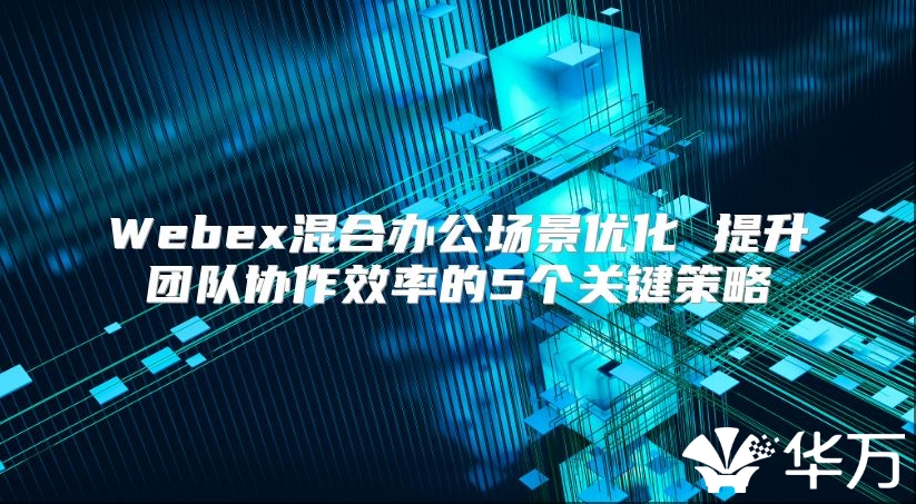 Webex混合辦公場景優化 提升團隊協作效率的5個關鍵策略