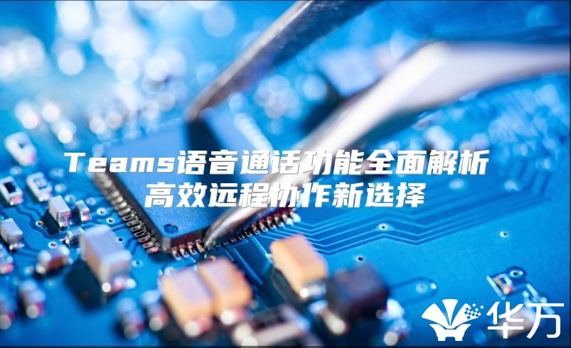 Teams語音通話功能全面解析 高效遠(yuǎn)程協(xié)作新選擇