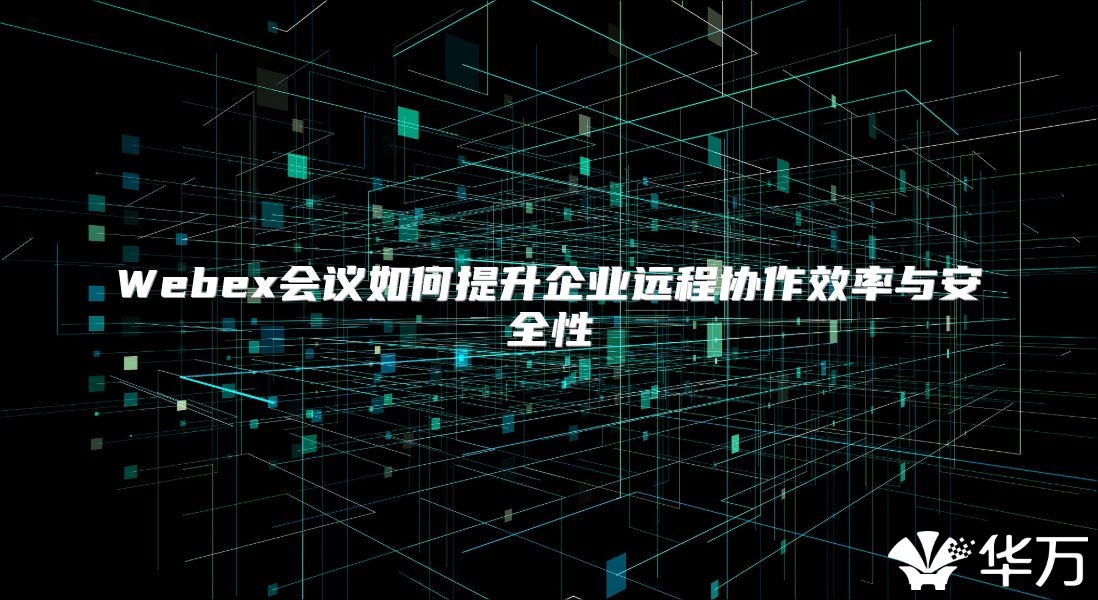 Webex會議如何提升企業(yè)遠程協(xié)作效率與安全性