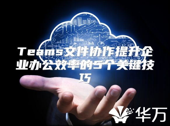 Teams文件協(xié)作提升企業(yè)辦公效率的5個(gè)關(guān)鍵技巧