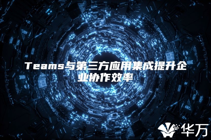 Teams與第三方應(yīng)用集成提升企業(yè)協(xié)作效率