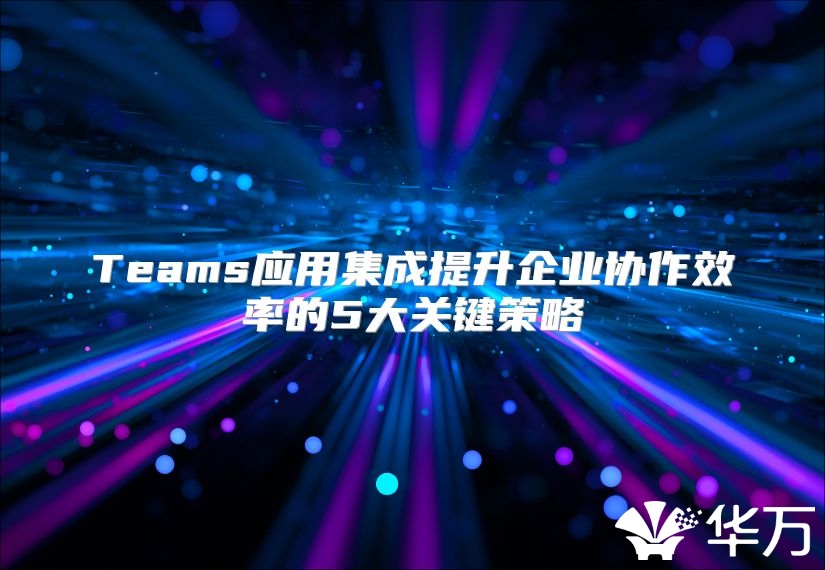 Teams應用集成提升企業協作效率的5大關鍵策略