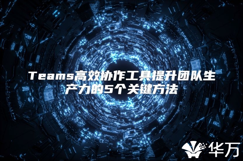 Teams高效協(xié)作工具提升團(tuán)隊生產(chǎn)力的5個關(guān)鍵方法