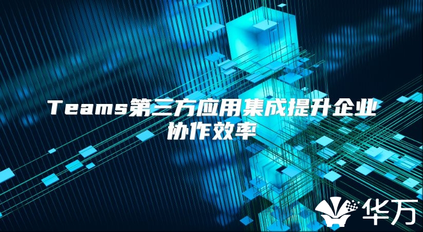 Teams第三方應用集成提升企業(yè)協作效率