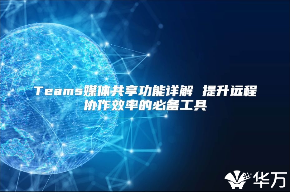 Teams媒體共享功能詳解 提升遠(yuǎn)程協(xié)作效率的必備工具