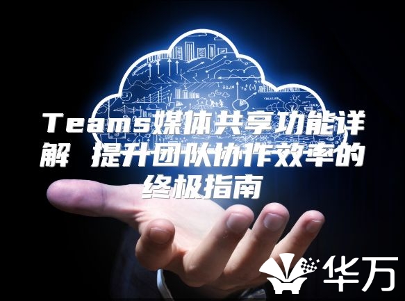 Teams媒體共享功能詳解 提升團(tuán)隊(duì)協(xié)作效率的終極指南