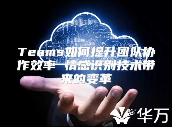Teams如何提升團隊協作效率 情感識別技術帶來的變革