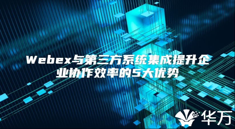 Webex與第三方系統(tǒng)集成提升企業(yè)協(xié)作效率的5大優(yōu)勢