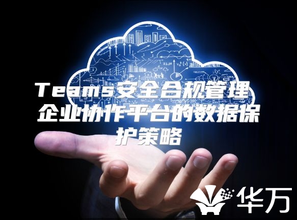 Teams安全合規(guī)管理 企業(yè)協(xié)作平臺的數(shù)據(jù)保護策略