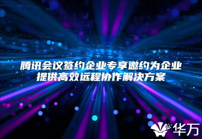 騰訊會議簽約企業(yè)專享邀約為企業(yè)提供高效遠(yuǎn)程協(xié)作解決方案