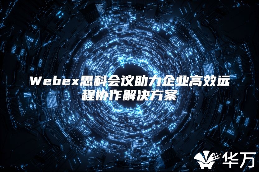 Webex思科會議助力企業高效遠程協作解決方案