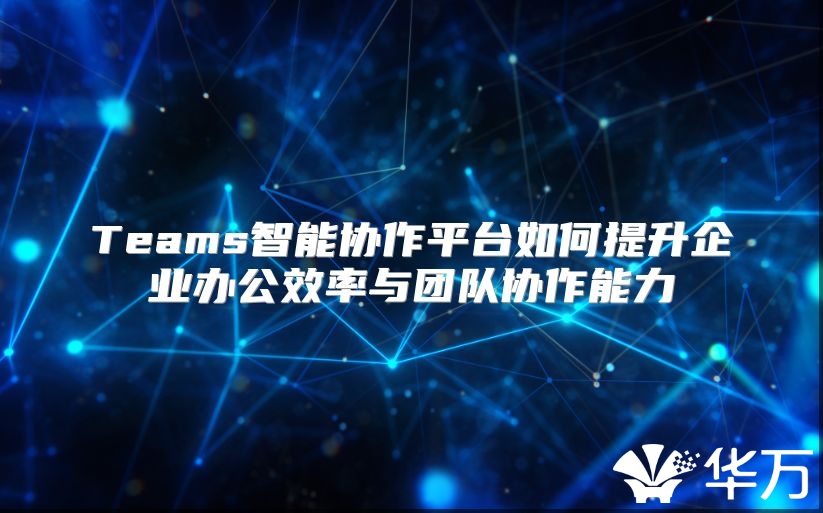 Teams智能協作平臺如何提升企業辦公效率與團隊協作能力