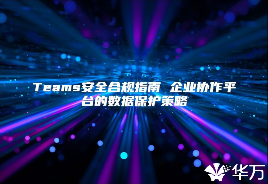 Teams安全合規(guī)指南 企業(yè)協(xié)作平臺的數(shù)據(jù)保護策略