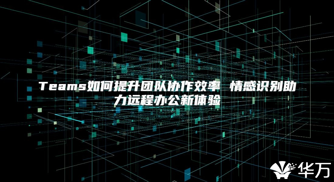 Teams如何提升團(tuán)隊(duì)協(xié)作效率 情感識別助力遠(yuǎn)程辦公新體驗(yàn)